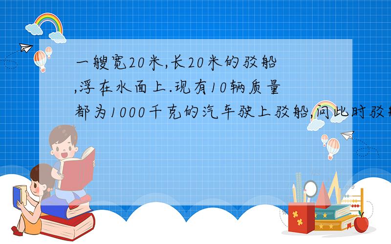 一艘宽20米,长20米的驳船,浮在水面上.现有10辆质量都为1000千克的汽车驶上驳船,问此时驳船将会下沉多少米