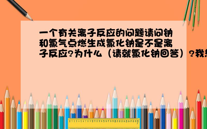 一个有关离子反应的问题请问钠和氯气点燃生成氯化钠是不是离子反应?为什么（请就氯化钠回答）?我想问的是，NaCl此时作为生成物算不算离子反应？离子反应:有离子参加 或生成 的反应。