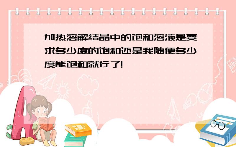 加热溶解结晶中的饱和溶液是要求多少度的饱和还是我随便多少度能饱和就行了!