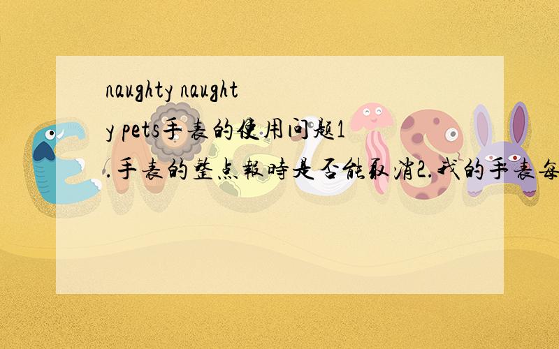 naughty naughty pets手表的使用问题1.手表的整点报时是否能取消2.我的手表每隔5分钟就叫一次 怎么取消3.闹钟功能到底怎么使用没总是规律的叫 闹心啊 左右边哪两个按钮啊我试了最下面的两个