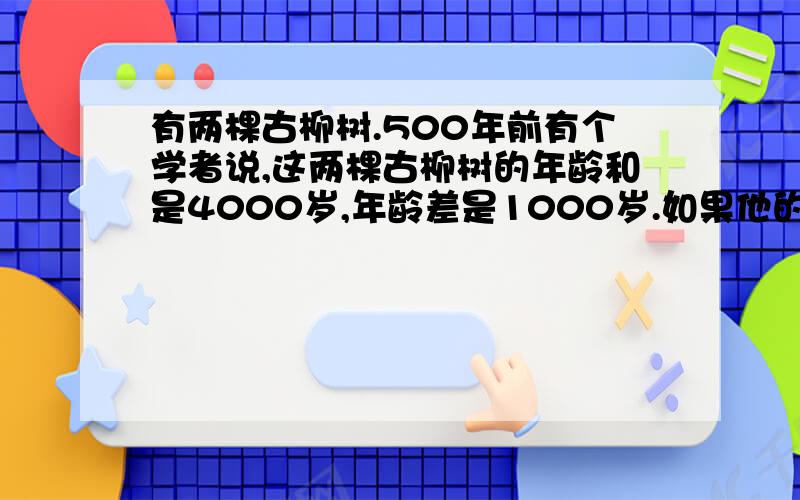 有两棵古柳树.500年前有个学者说,这两棵古柳树的年龄和是4000岁,年龄差是1000岁.如果他的说法是正确的,这两棵古柳树现在各有多少岁了?你懂得.）