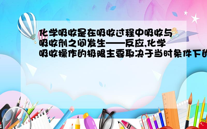 化学吸收是在吸收过程中吸收与吸收剂之间发生——反应,化学吸收操作的极限主要取决于当时条件下的——常,吸收速率则取决于吸收质的____速率或化学反应速率.