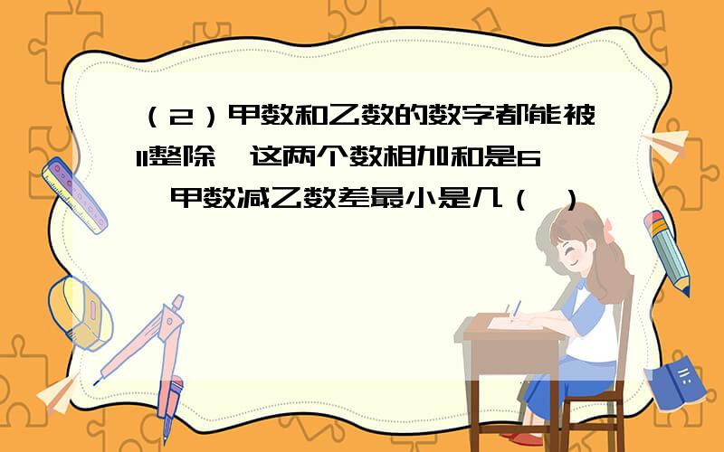 （2）甲数和乙数的数字都能被11整除,这两个数相加和是6,甲数减乙数差最小是几（ ）