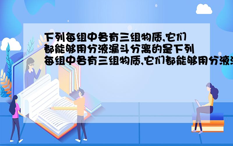 下列每组中各有三组物质,它们都能够用分液漏斗分离的是下列每组中各有三组物质,它们都能够用分液漏斗分离的是 （ )A.乙酸乙酯和水,苯酚和水,酒精和汽油B.溴乙烷和水,溴苯和水,硝基苯和