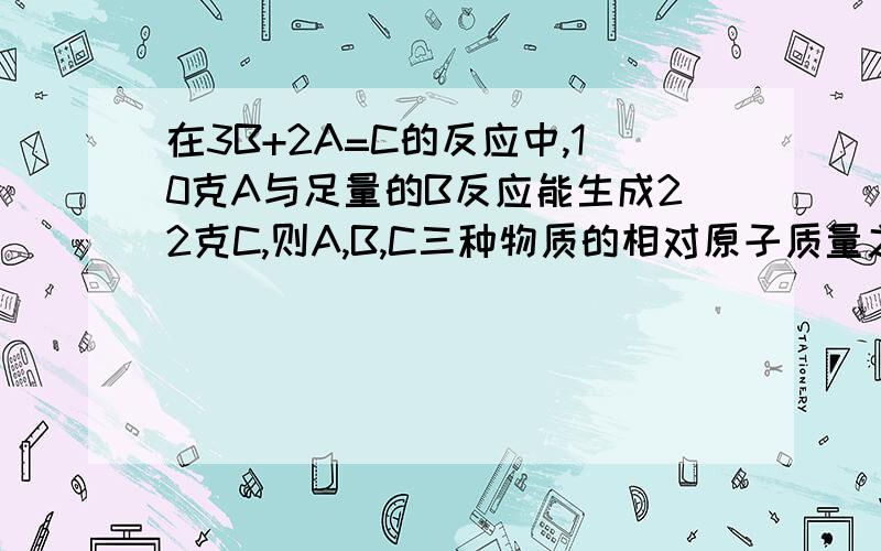 在3B+2A=C的反应中,10克A与足量的B反应能生成22克C,则A,B,C三种物质的相对原子质量之比是A,3:2:1B,12：10：22C,4:5:22D,5:4:22