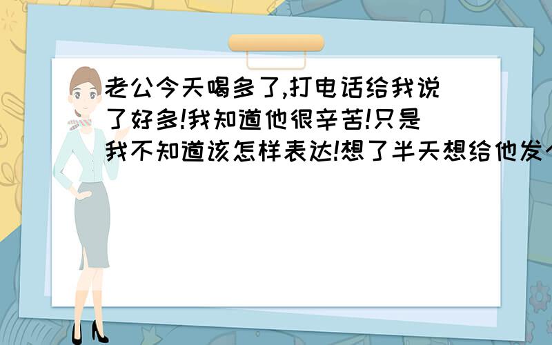 老公今天喝多了,打电话给我说了好多!我知道他很辛苦!只是我不知道该怎样表达!想了半天想给他发个短信,希望朋友们帮我看下这样发可以不! …………老公!我知道你心里有难言之隐,工作,家