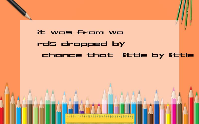 it was from words dropped by chance that,little by little,everything was revealed to me.请问 it was from words dropped by chance that 这一句 dropped 怎么理解 它的前面是否省略了 that is