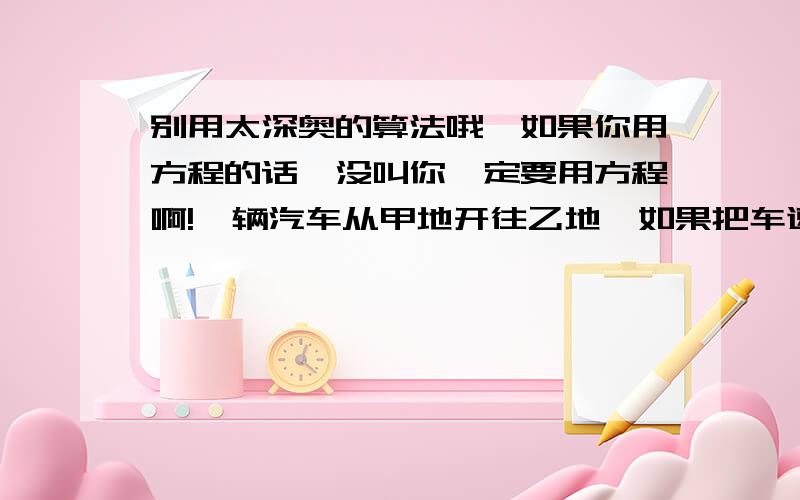 别用太深奥的算法哦,如果你用方程的话,没叫你一定要用方程啊!一辆汽车从甲地开往乙地,如果把车速提高20%,可以比原来提前1小时到达,如果以原速行驶120千米后,再将车速提高25%,则可提前40