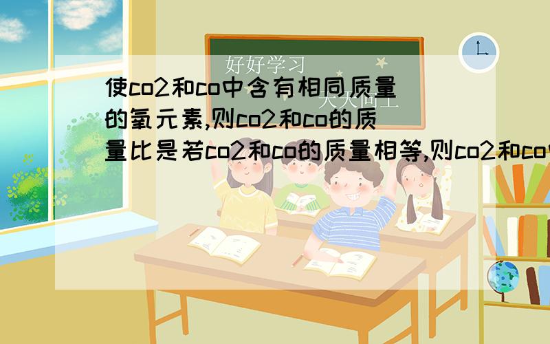 使co2和co中含有相同质量的氧元素,则co2和co的质量比是若co2和co的质量相等,则co2和co中碳元素质量比为