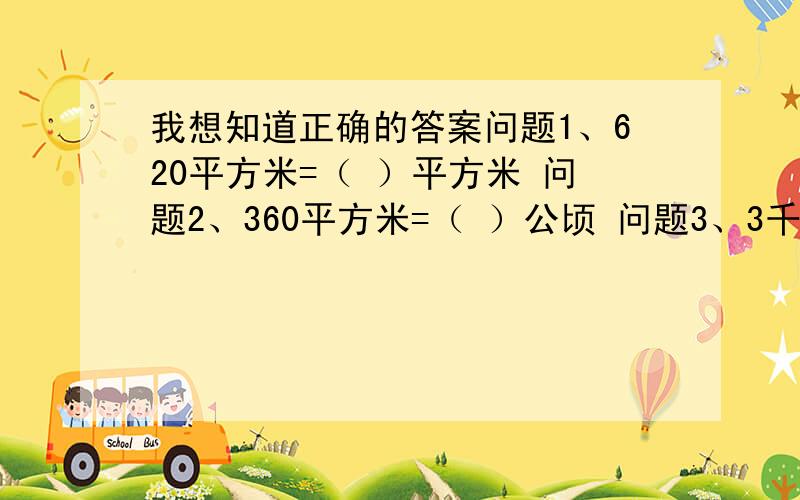 我想知道正确的答案问题1、620平方米=（ ）平方米 问题2、360平方米=（ ）公顷 问题3、3千克=（ ）吨