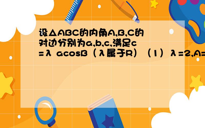 设△ABC的内角A,B,C的对边分别为a,b,c,满足c=λ acosB（λ属于R）（1）λ=2,A=30°,求B的值.（2）若a=2,B=60°,且C为钝角,求实数λ的取值范围.