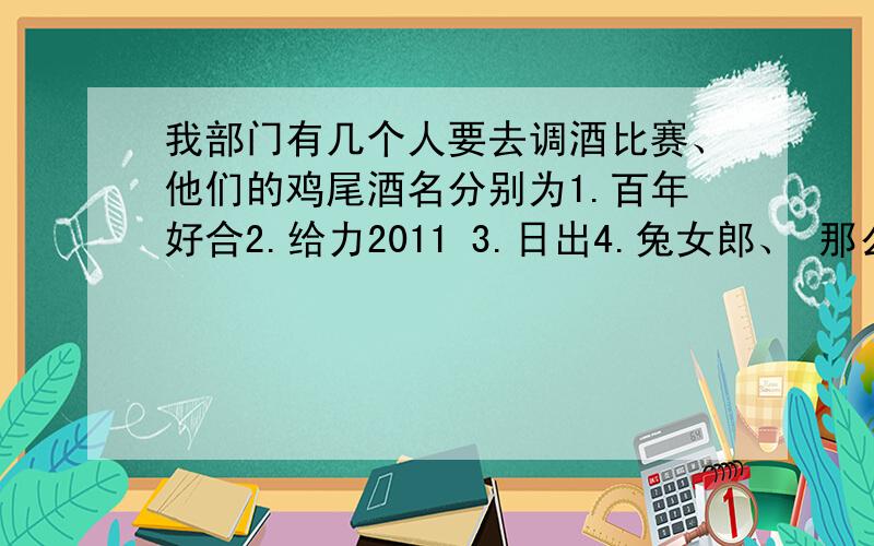 我部门有几个人要去调酒比赛、他们的鸡尾酒名分别为1.百年好合2.给力2011 3.日出4.兔女郎、 那么你现在帮