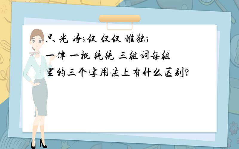 只 光 净；仅 仅仅 惟独；一律 一概 统统 三组词每组里的三个字用法上有什么区别?