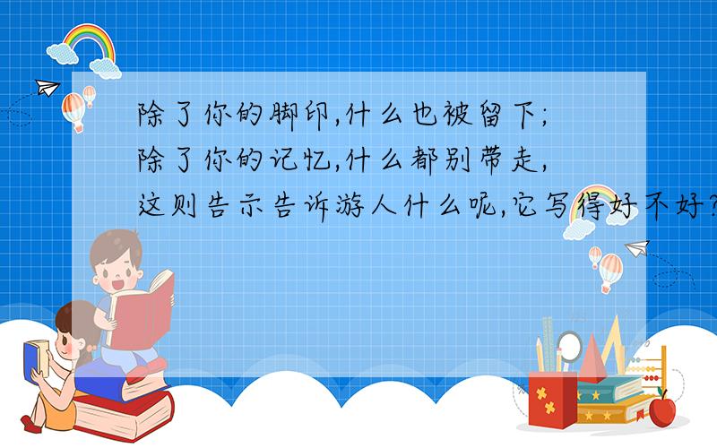 除了你的脚印,什么也被留下;除了你的记忆,什么都别带走,这则告示告诉游人什么呢,它写得好不好?六年级语文辅导,急!