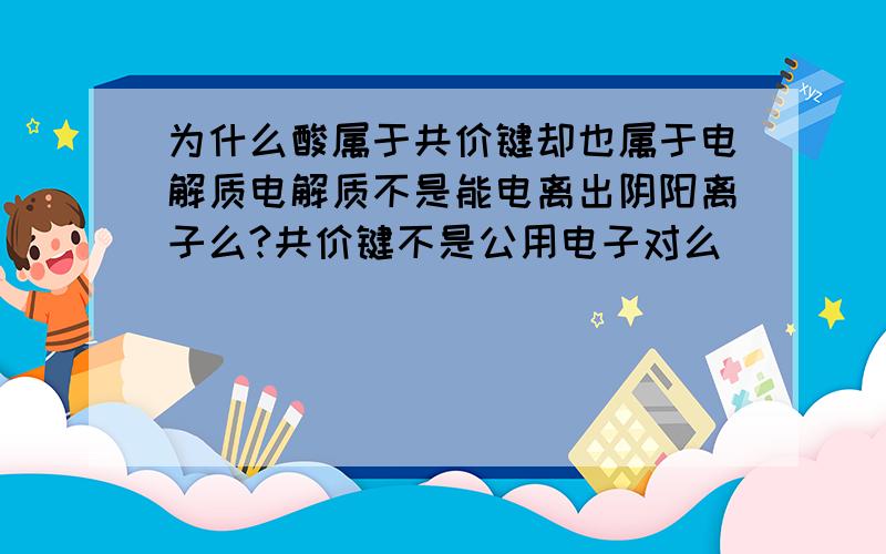 为什么酸属于共价键却也属于电解质电解质不是能电离出阴阳离子么?共价键不是公用电子对么