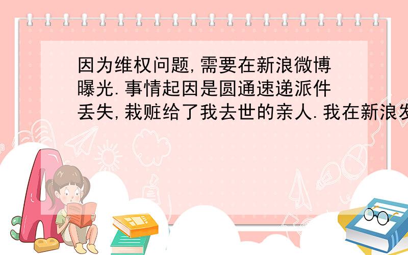 因为维权问题,需要在新浪微博曝光.事情起因是圆通速递派件丢失,栽赃给了我去世的亲人.我在新浪发了微博,一个人力量太弱小,希望有人能帮我转发一条.只要亲转发我的曝光微博给其他人,