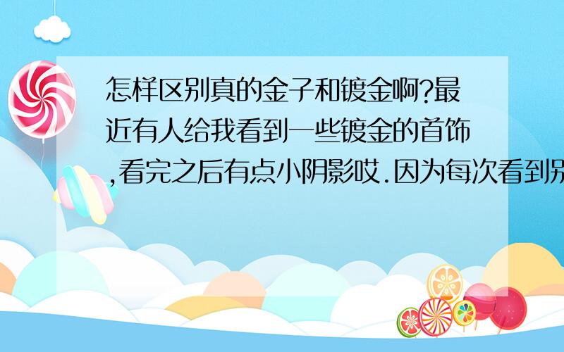 怎样区别真的金子和镀金啊?最近有人给我看到一些镀金的首饰,看完之后有点小阴影哎.因为每次看到别人身上带一些大点的金子就在怀疑那些是不是镀金的,怎样才能区别真金假金呀要一眼能