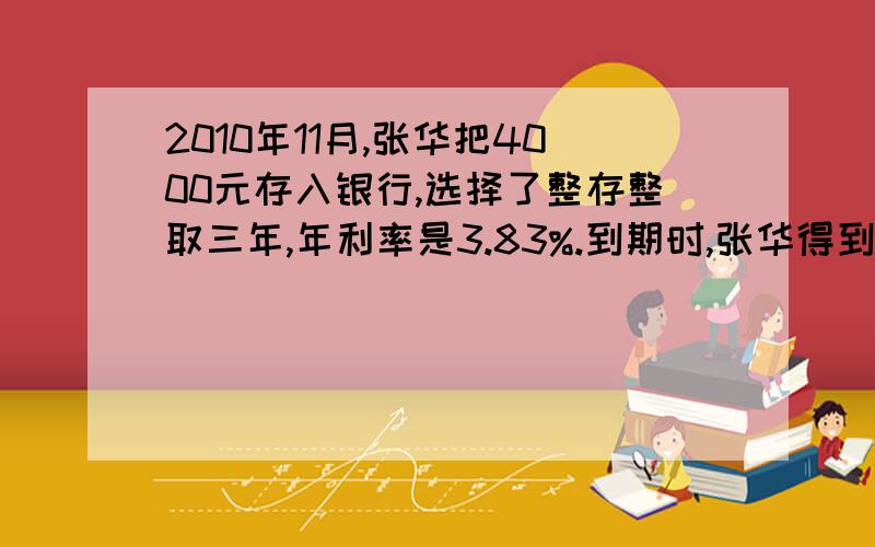 2010年11月,张华把4000元存入银行,选择了整存整取三年,年利率是3.83%.到期时,张华得到利息多少元?张华从银行一共可以取回多少元?