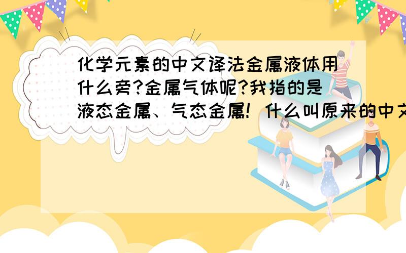 化学元素的中文译法金属液体用什么旁?金属气体呢?我指的是液态金属、气态金属！什么叫原来的中文称呼？