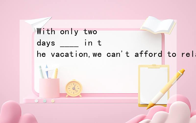 With only two days ____ in the vacation,we can't afford to relax.A.going B.to go C.goneD.to be goingWhy D.to be going