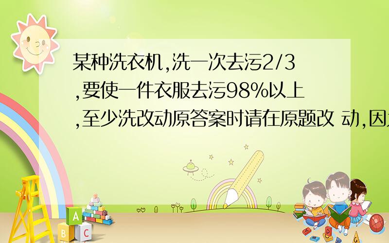 某种洗衣机,洗一次去污2/3,要使一件衣服去污98%以上,至少洗改动原答案时请在原题改 动,因为本手机只能看到原答案.怎么算的那些数据