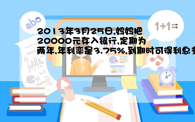 2013年3月25日,妈妈把20000元存入银行,定期为两年,年利率是3.75%,到期时可得利息多少元1、奶奶把3000元存入银行,定期五年,年利率是4.75%,到期时奶奶可得本金和利息一共多少元2、小叶的爸爸购