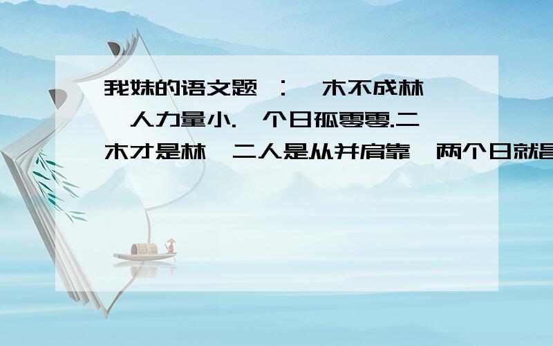 我妹的语文题 ：一木不成林,一人力量小.一个日孤零零.二木才是林,二人是从并肩靠,两个日就昌盛.三木就成森.三人成众力无穷.三个日亮晶晶.在 试着写差不多的一组.- -