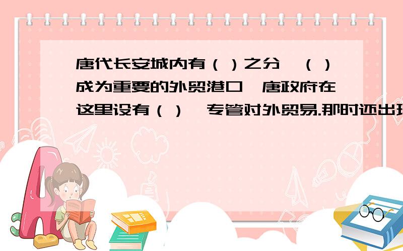 唐代长安城内有（）之分,（）成为重要的外贸港口,唐政府在这里设有（）,专管对外贸易.那时还出现了专管货币的存放和借贷的（）（我国最早银行雏形）和类似后世的汇票的（）.唐代后