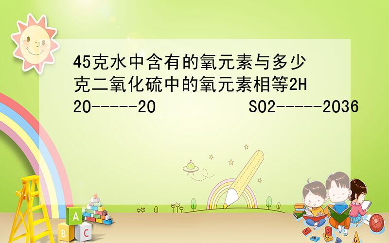 45克水中含有的氧元素与多少克二氧化硫中的氧元素相等2H2O-----2O          SO2-----2O36            32           32        3245g           X             Y          X列比例式,解得X=40=Y即：45g水中含有的氧元素与40克