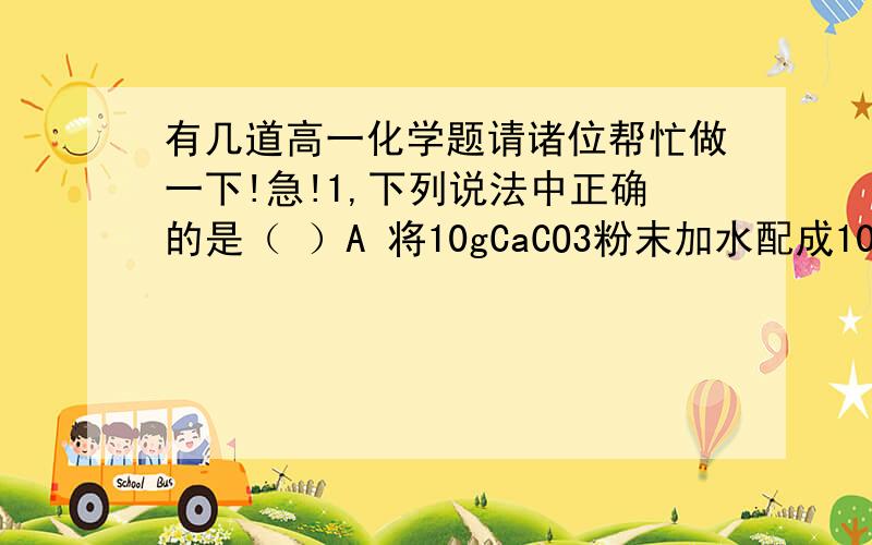 有几道高一化学题请诸位帮忙做一下!急!1,下列说法中正确的是（ ）A 将10gCaCO3粉末加水配成100毫升溶液,CaCO3物质的量浓度为10mol/LB 将100毫升5mol /LHCl溶液在蒸发皿中蒸发至50ml溶液,HCl物质的量