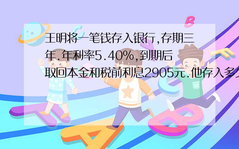 王明将一笔钱存入银行,存期三年.年利率5.40%,到期后取回本金和税前利息2905元.他存入多少钱?