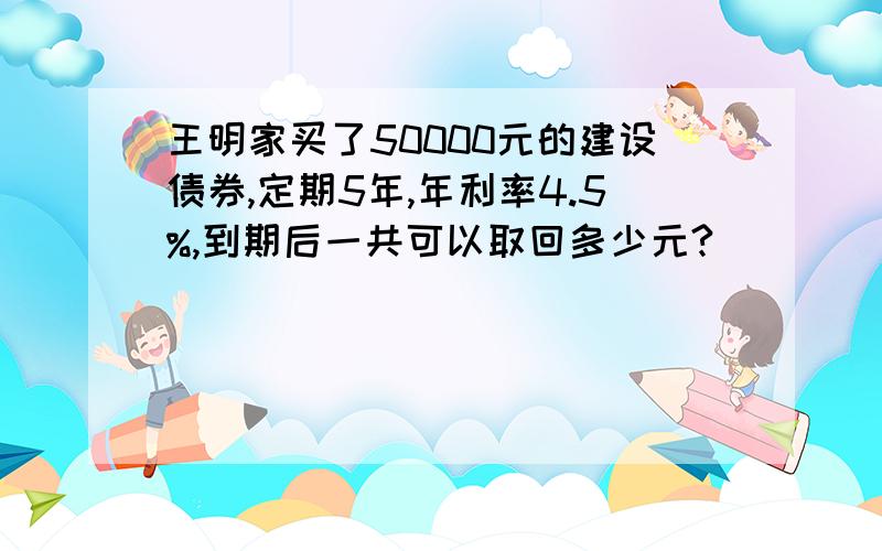 王明家买了50000元的建设债券,定期5年,年利率4.5%,到期后一共可以取回多少元?