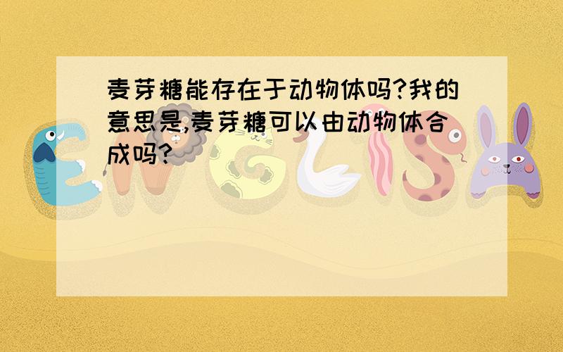 麦芽糖能存在于动物体吗?我的意思是,麦芽糖可以由动物体合成吗?