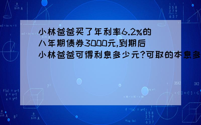 小林爸爸买了年利率6.2%的八年期债券3000元,到期后小林爸爸可得利息多少元?可取的本息多少元?