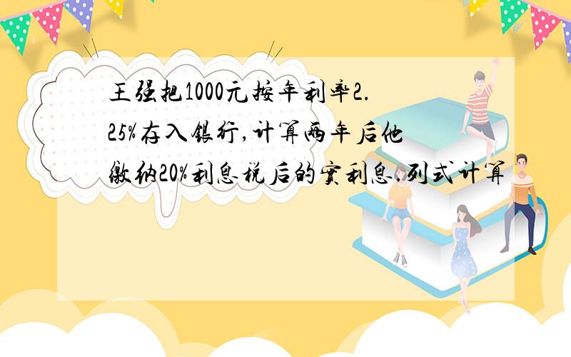 王强把1000元按年利率2.25%存入银行,计算两年后他缴纳20%利息税后的实利息.列式计算