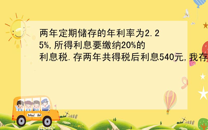 两年定期储存的年利率为2.25%,所得利息要缴纳20%的利息税.存两年共得税后利息540元,我存了多少我这样看不懂?