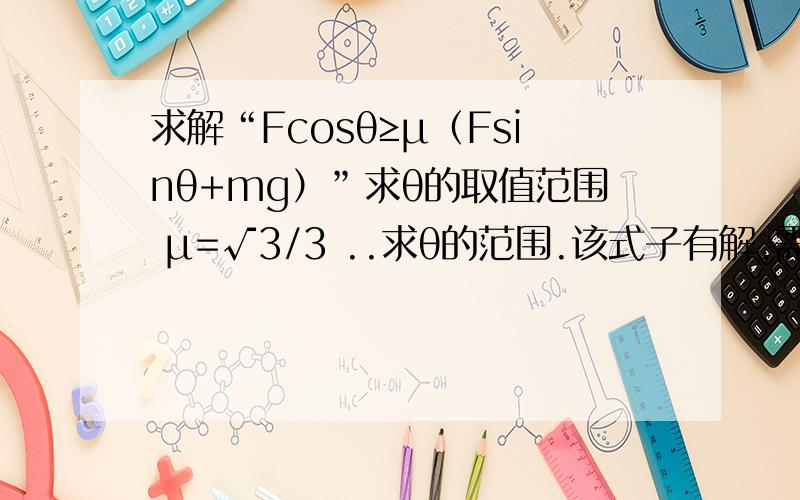 求解“Fcosθ≥μ（Fsinθ+mg）”求θ的取值范围 μ=√3/3 ..求θ的范围.该式子有解,需变换,本人由于数学功底不够深厚,故没解出来,但物理上的问题式子已列出,同志们，90分谁说出我满意的答案，