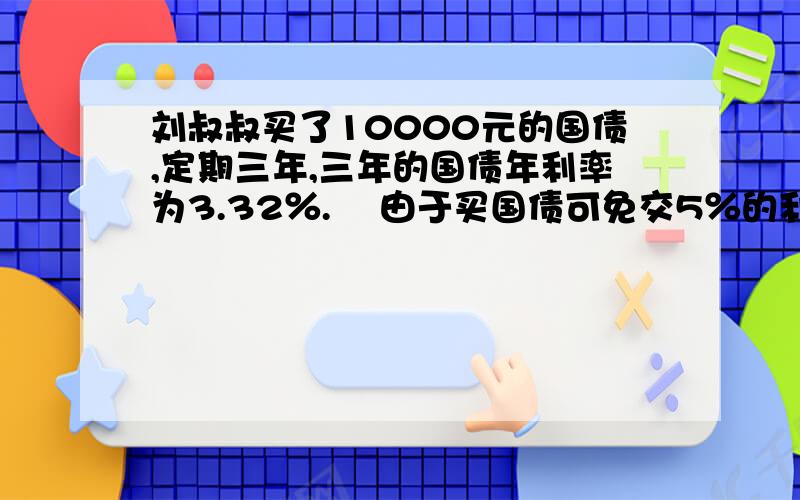 刘叔叔买了10000元的国债,定期三年,三年的国债年利率为3.32％.    由于买国债可免交5％的利息税,刘叔叔可以免缴利息税多少元?    到期时,刘叔叔拿到本息共多少元?这是练习册上的,求哪些好