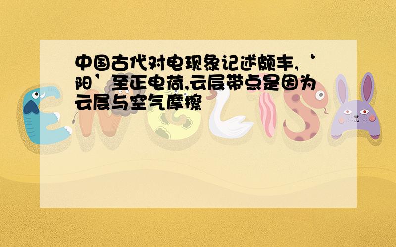 中国古代对电现象记述颇丰,‘阳’至正电荷,云层带点是因为云层与空气摩擦