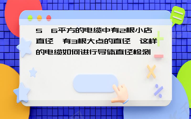 5*6平方的电缆中有2根小店直径,有3根大点的直径,这样的电缆如何进行导体直径检测