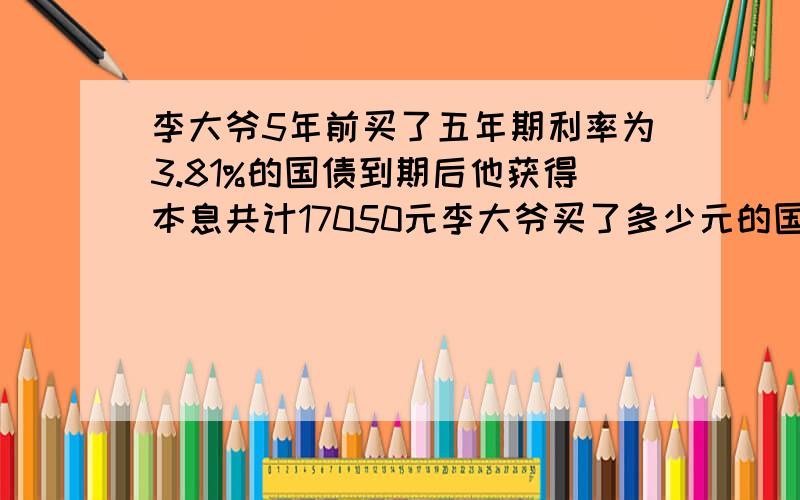 李大爷5年前买了五年期利率为3.81%的国债到期后他获得本息共计17050元李大爷买了多少元的国债?保留两位小李大爷5年前买了五年期利率为3.81%的国债,到期后他获得本息共计17050元,李大爷买了