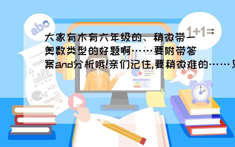 大家有木有六年级的、稍微带一奥数类型的好题啊……要附带答案and分析哦!亲们记住,要稍微难的……只限n个月,n=12六下的还是六上的说明一下哦~