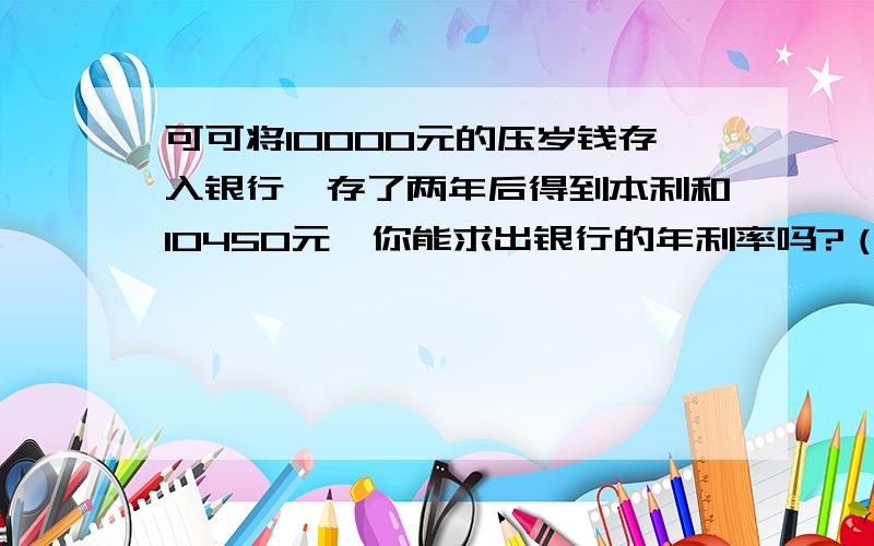 可可将10000元的压岁钱存入银行,存了两年后得到本利和10450元,你能求出银行的年利率吗?（不计利息税）请在30分钟后,给我答复!