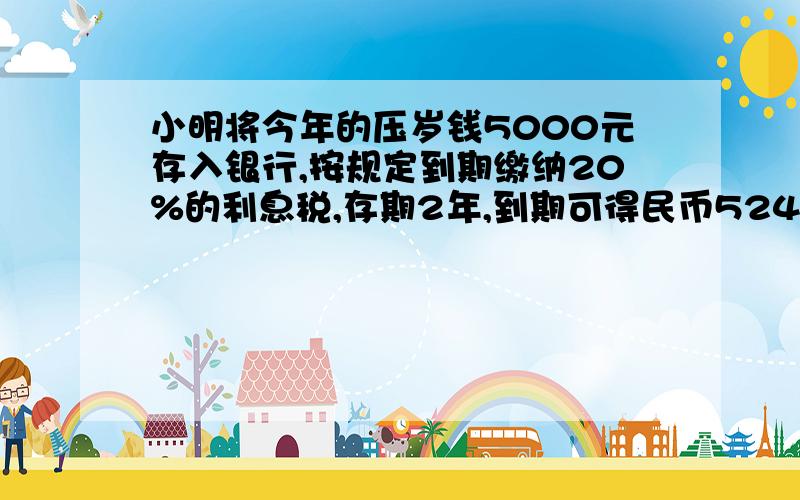 小明将今年的压岁钱5000元存入银行,按规定到期缴纳20%的利息税,存期2年,到期可得民币5240元,求年利率?