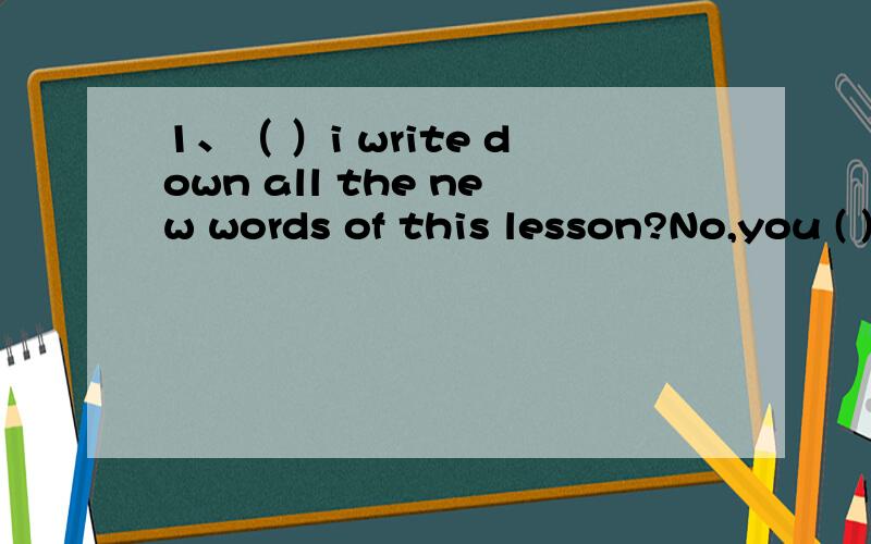 1、（ ）i write down all the new words of this lesson?No,you ( ).A.Must,needn't B.Must,mustn't C.Must,may not D.Must,can't2、You( ) renew the book if you ( ) finish it on time.A.may,can B.must,can't C.must,can D.will,shall3、May i go now?No,you