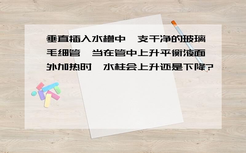 垂直插入水槽中一支干净的玻璃毛细管,当在管中上升平衡液面外加热时,水柱会上升还是下降?