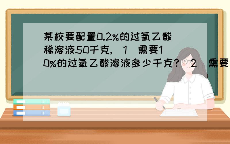 某校要配置0.2%的过氧乙酸稀溶液50千克,（1）需要10%的过氧乙酸溶液多少千克?（2）需要水多少升.帮我