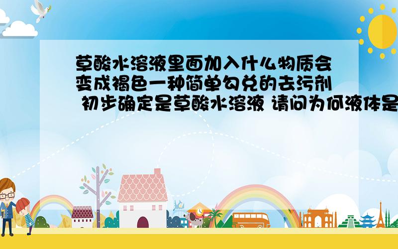 草酸水溶液里面加入什么物质会变成褐色一种简单勾兑的去污剂 初步确定是草酸水溶液 请问为何液体是褐色的 加入什么会变成褐色?我实在是没分了 包容啊.感激涕零