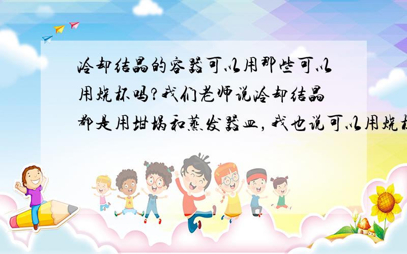 冷却结晶的容器可以用那些可以用烧杯吗？我们老师说冷却结晶都是用坩埚和蒸发器皿，我也说可以用烧杯，但是他说不行