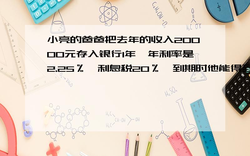 小亮的爸爸把去年的收入20000元存入银行1年,年利率是2.25％,利息税20％,到期时他能得到多少元?